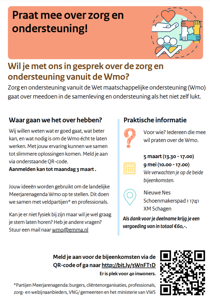 Folder voor inwoners: praat mee over zorg en ondersteuning vanuit de Wmo. Bijeenkomsten op 5 maart (13.30 tot 17.00 uur) en 9 mei (10.00 tot 17.00 uur) in Nieuwe Nes, Schoenmakerspad 1, 1741 XM Schagen. Aanmelden tot maandag 3 maart via bit.ly/3WnFT1D; plek voor 40 inwoners, vergoeding van in totaal 60 euro. Vragen: wmo@emma.nl.